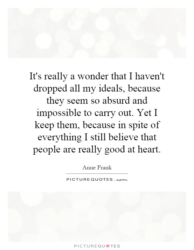It's really a wonder that I haven't dropped all my ideals, because they seem so absurd and impossible to carry out. Yet I keep them, because in spite of everything I still believe that people are really good at heart Picture Quote #1