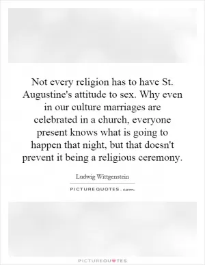 Not every religion has to have St. Augustine's attitude to sex. Why even in our culture marriages are celebrated in a church, everyone present knows what is going to happen that night, but that doesn't prevent it being a religious ceremony Picture Quote #1