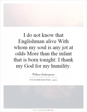 I do not know that Englishman alive With whom my soul is any jot at odds More than the infant that is born tonight: I thank my God for my humility Picture Quote #1