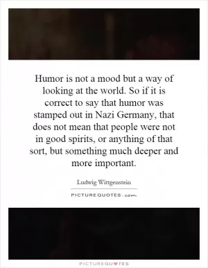Humor is not a mood but a way of looking at the world. So if it is correct to say that humor was stamped out in Nazi Germany, that does not mean that people were not in good spirits, or anything of that sort, but something much deeper and more important Picture Quote #1