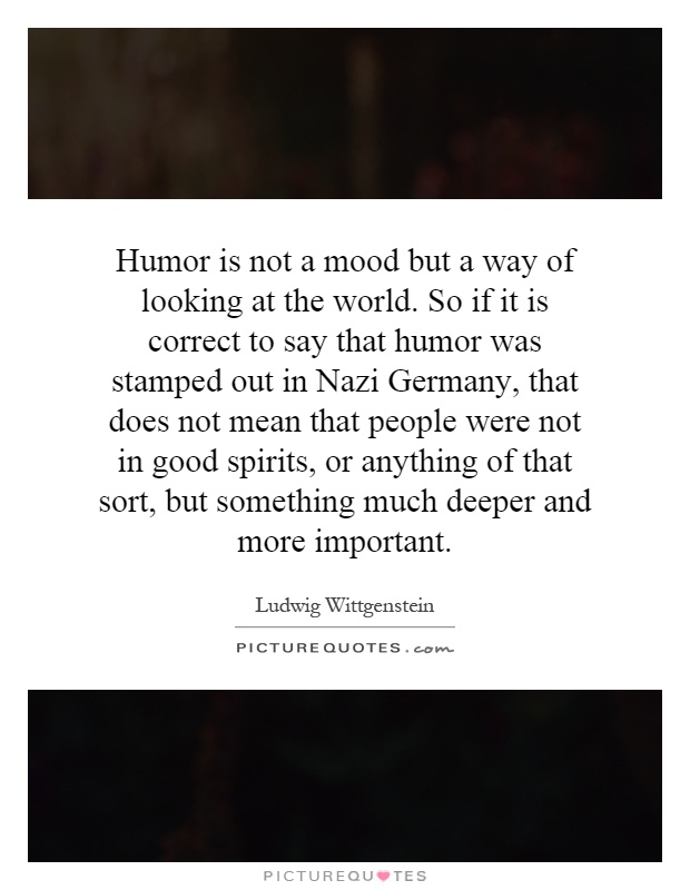 Humor is not a mood but a way of looking at the world. So if it is correct to say that humor was stamped out in Nazi Germany, that does not mean that people were not in good spirits, or anything of that sort, but something much deeper and more important Picture Quote #1