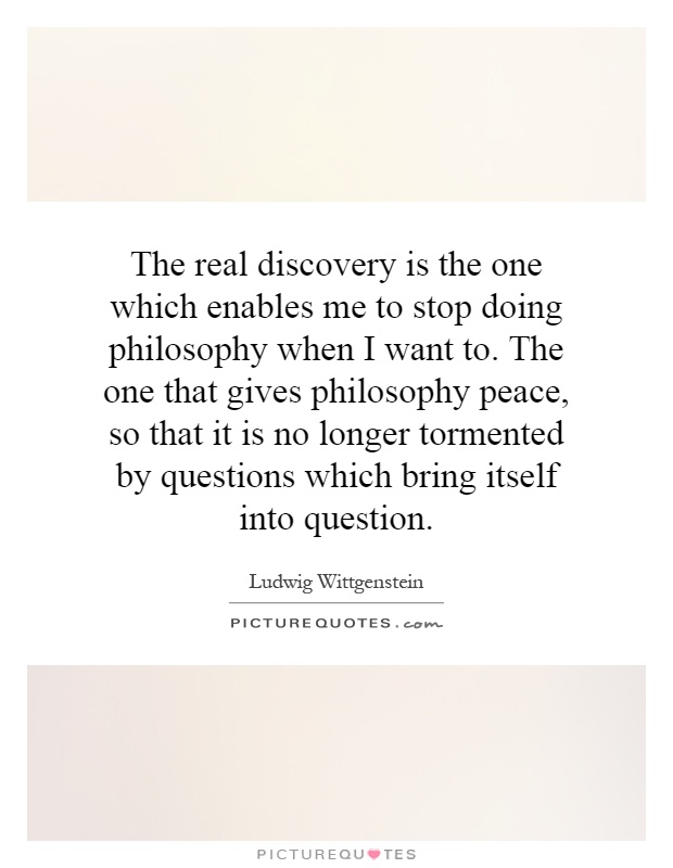 The real discovery is the one which enables me to stop doing philosophy when I want to. The one that gives philosophy peace, so that it is no longer tormented by questions which bring itself into question Picture Quote #1