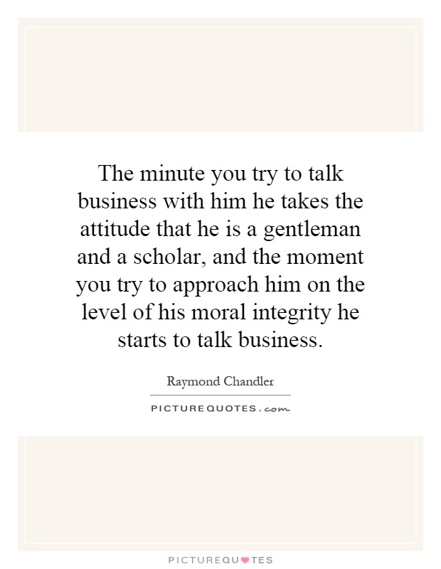 The minute you try to talk business with him he takes the attitude that he is a gentleman and a scholar, and the moment you try to approach him on the level of his moral integrity he starts to talk business Picture Quote #1