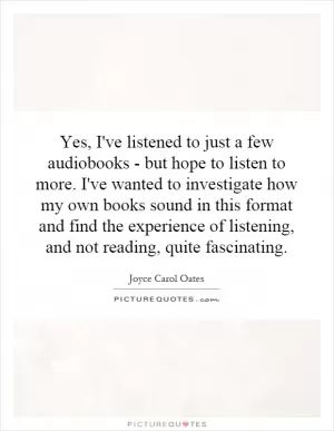 Yes, I've listened to just a few audiobooks - but hope to listen to more. I've wanted to investigate how my own books sound in this format and find the experience of listening, and not reading, quite fascinating Picture Quote #1