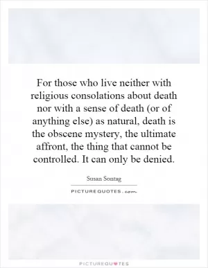 For those who live neither with religious consolations about death nor with a sense of death (or of anything else) as natural, death is the obscene mystery, the ultimate affront, the thing that cannot be controlled. It can only be denied Picture Quote #1
