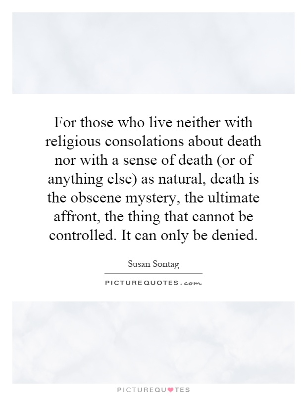 For those who live neither with religious consolations about death nor with a sense of death (or of anything else) as natural, death is the obscene mystery, the ultimate affront, the thing that cannot be controlled. It can only be denied Picture Quote #1