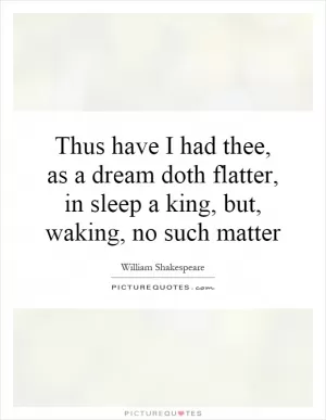 Thus have I had thee, as a dream doth flatter, in sleep a king, but, waking, no such matter Picture Quote #1