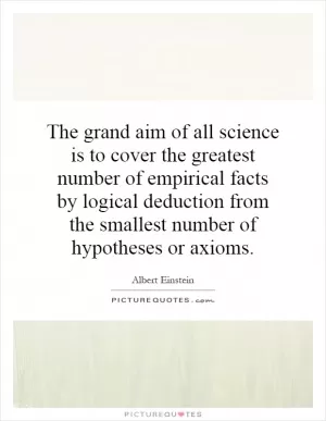 The grand aim of all science is to cover the greatest number of empirical facts by logical deduction from the smallest number of hypotheses or axioms Picture Quote #1