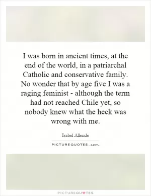 I was born in ancient times, at the end of the world, in a patriarchal Catholic and conservative family. No wonder that by age five I was a raging feminist - although the term had not reached Chile yet, so nobody knew what the heck was wrong with me Picture Quote #1