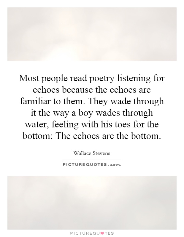 Most people read poetry listening for echoes because the echoes are familiar to them. They wade through it the way a boy wades through water, feeling with his toes for the bottom: The echoes are the bottom Picture Quote #1