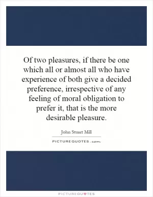 Of two pleasures, if there be one which all or almost all who have experience of both give a decided preference, irrespective of any feeling of moral obligation to prefer it, that is the more desirable pleasure Picture Quote #1