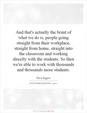 And that's actually the brunt of what we do is, people going straight from their workplace, straight from home, straight into the classroom and working directly with the students. So then we're able to work with thousands and thousands more students Picture Quote #1