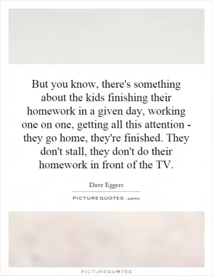But you know, there's something about the kids finishing their homework in a given day, working one on one, getting all this attention - they go home, they're finished. They don't stall, they don't do their homework in front of the TV Picture Quote #1