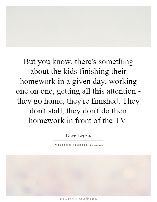But you know, there's something about the kids finishing their homework in a given day, working one on one, getting all this attention - they go home, they're finished. They don't stall, they don't do their homework in front of the TV Picture Quote #1