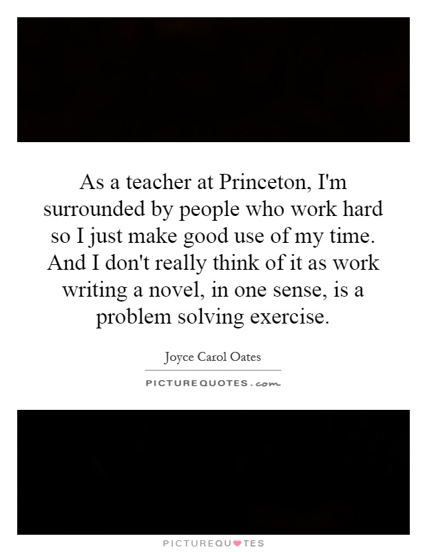 As a teacher at Princeton, I'm surrounded by people who work hard so I just make good use of my time. And I don't really think of it as work writing a novel, in one sense, is a problem solving exercise Picture Quote #1