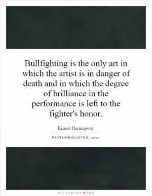 Bullfighting is the only art in which the artist is in danger of death and in which the degree of brilliance in the performance is left to the fighter's honor Picture Quote #1