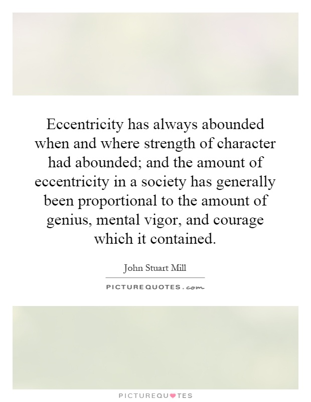 Eccentricity has always abounded when and where strength of character had abounded; and the amount of eccentricity in a society has generally been proportional to the amount of genius, mental vigor, and courage which it contained Picture Quote #1