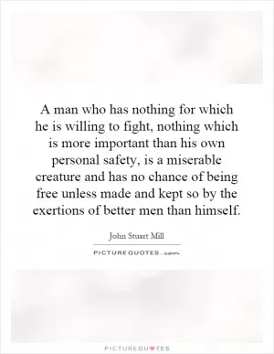 A man who has nothing for which he is willing to fight, nothing which is more important than his own personal safety, is a miserable creature and has no chance of being free unless made and kept so by the exertions of better men than himself Picture Quote #1