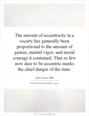 The amount of eccentricity in a society has generally been proportional to the amount of genius, mental vigor, and moral courage it contained. That so few now dare to be eccentric marks the chief danger of the time Picture Quote #1