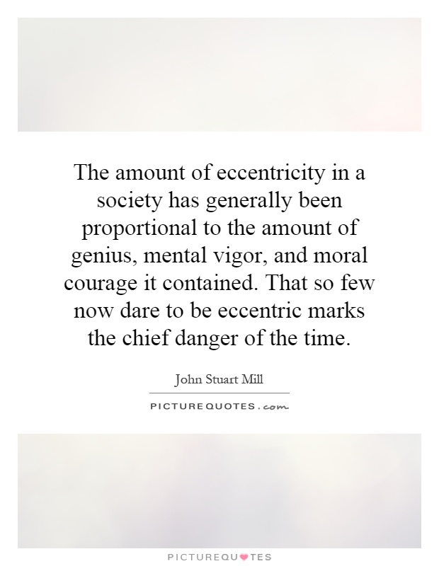 The amount of eccentricity in a society has generally been proportional to the amount of genius, mental vigor, and moral courage it contained. That so few now dare to be eccentric marks the chief danger of the time Picture Quote #1