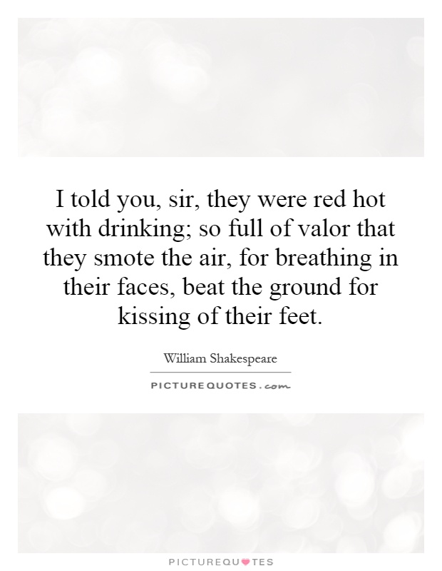 I told you, sir, they were red hot with drinking; so full of valor that they smote the air, for breathing in their faces, beat the ground for kissing of their feet Picture Quote #1