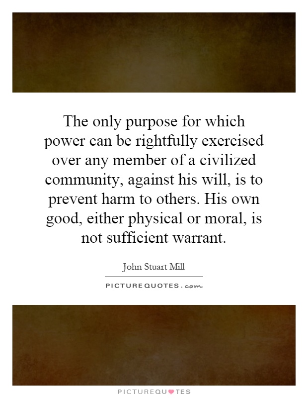 The only purpose for which power can be rightfully exercised over any member of a civilized community, against his will, is to prevent harm to others. His own good, either physical or moral, is not sufficient warrant Picture Quote #1