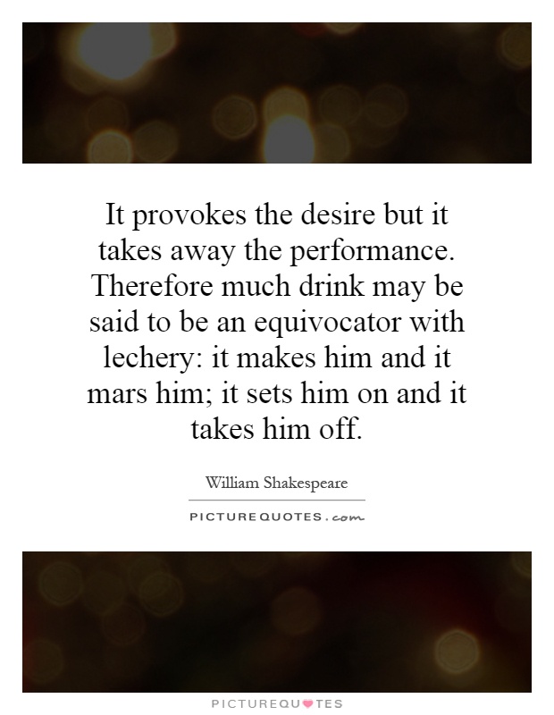It provokes the desire but it takes away the performance. Therefore much drink may be said to be an equivocator with lechery: it makes him and it mars him; it sets him on and it takes him off Picture Quote #1
