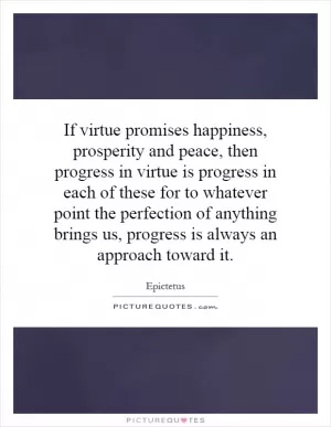 If virtue promises happiness, prosperity and peace, then progress in virtue is progress in each of these for to whatever point the perfection of anything brings us, progress is always an approach toward it Picture Quote #1