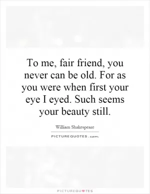To me, fair friend, you never can be old. For as you were when first your eye I eyed. Such seems your beauty still Picture Quote #1