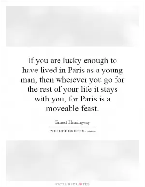 If you are lucky enough to have lived in Paris as a young man, then wherever you go for the rest of your life it stays with you, for Paris is a moveable feast Picture Quote #1