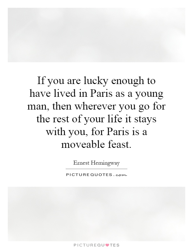 If you are lucky enough to have lived in Paris as a young man, then wherever you go for the rest of your life it stays with you, for Paris is a moveable feast Picture Quote #1