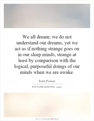 We all dream; we do not understand our dreams, yet we act as if nothing strange goes on in our sleep minds, strange at least by comparison with the logical, purposeful doings of our minds when we are awake Picture Quote #1
