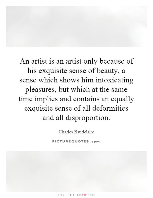 An artist is an artist only because of his exquisite sense of beauty, a sense which shows him intoxicating pleasures, but which at the same time implies and contains an equally exquisite sense of all deformities and all disproportion Picture Quote #1