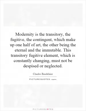 Modernity is the transitory, the fugitive, the contingent, which make up one half of art, the other being the eternal and the immutable. This transitory fugitive element, which is constantly changing, must not be despised or neglected Picture Quote #1