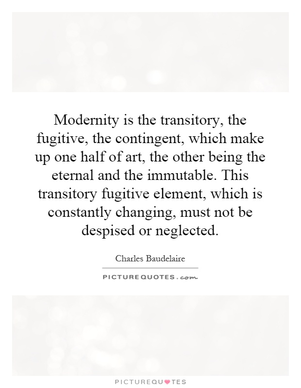 Modernity is the transitory, the fugitive, the contingent, which make up one half of art, the other being the eternal and the immutable. This transitory fugitive element, which is constantly changing, must not be despised or neglected Picture Quote #1