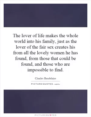 The lover of life makes the whole world into his family, just as the lover of the fair sex creates his from all the lovely women he has found, from those that could be found, and those who are impossible to find Picture Quote #1