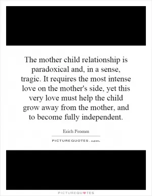 The mother child relationship is paradoxical and, in a sense, tragic. It requires the most intense love on the mother's side, yet this very love must help the child grow away from the mother, and to become fully independent Picture Quote #1
