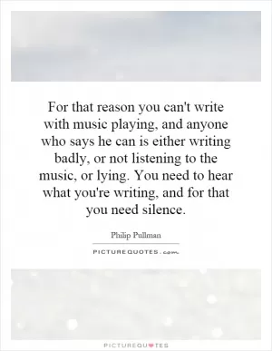 For that reason you can't write with music playing, and anyone who says he can is either writing badly, or not listening to the music, or lying. You need to hear what you're writing, and for that you need silence Picture Quote #1