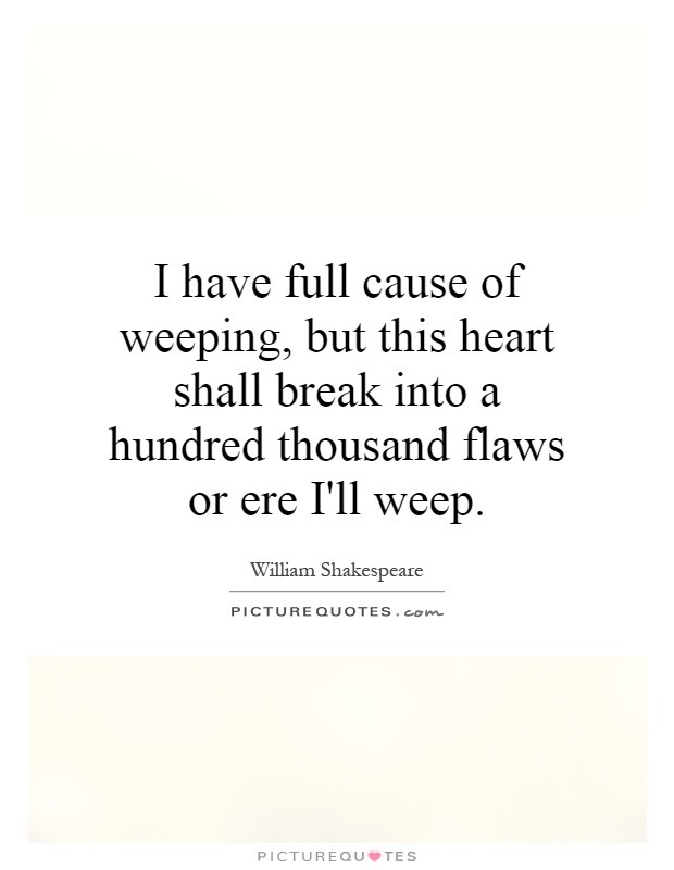 I have full cause of weeping, but this heart shall break into a hundred thousand flaws or ere I'll weep Picture Quote #1