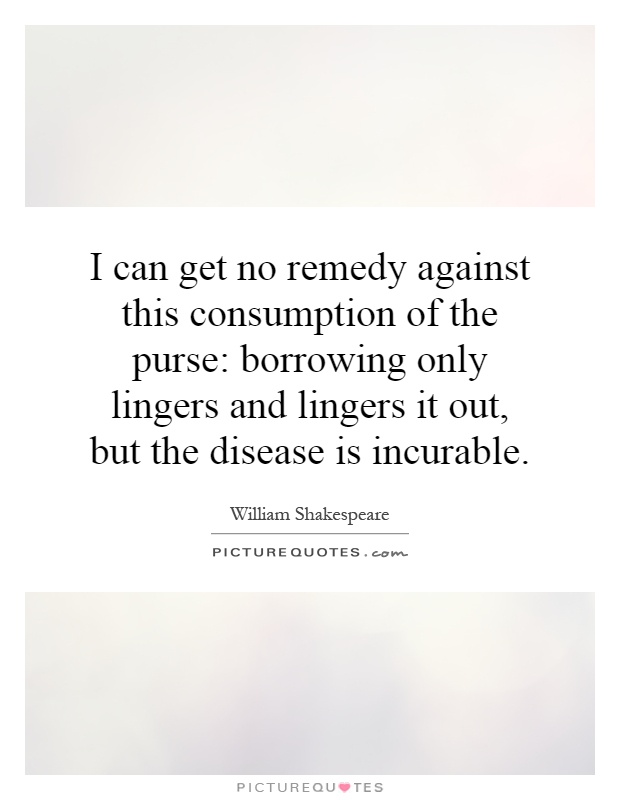 I can get no remedy against this consumption of the purse: borrowing only lingers and lingers it out, but the disease is incurable Picture Quote #1
