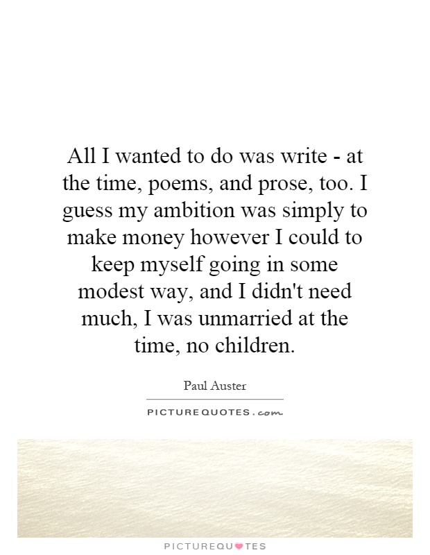 All I wanted to do was write - at the time, poems, and prose, too. I guess my ambition was simply to make money however I could to keep myself going in some modest way, and I didn't need much, I was unmarried at the time, no children Picture Quote #1