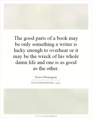 The good parts of a book may be only something a writer is lucky enough to overhear or it may be the wreck of his whole damn life and one is as good as the other Picture Quote #1