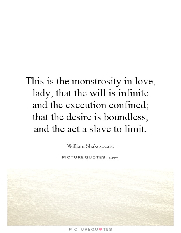 This is the monstrosity in love, lady, that the will is infinite and the execution confined; that the desire is boundless, and the act a slave to limit Picture Quote #1