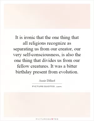 It is ironic that the one thing that all religions recognize as separating us from our creator, our very self-consciousness, is also the one thing that divides us from our fellow creatures. It was a bitter birthday present from evolution Picture Quote #1