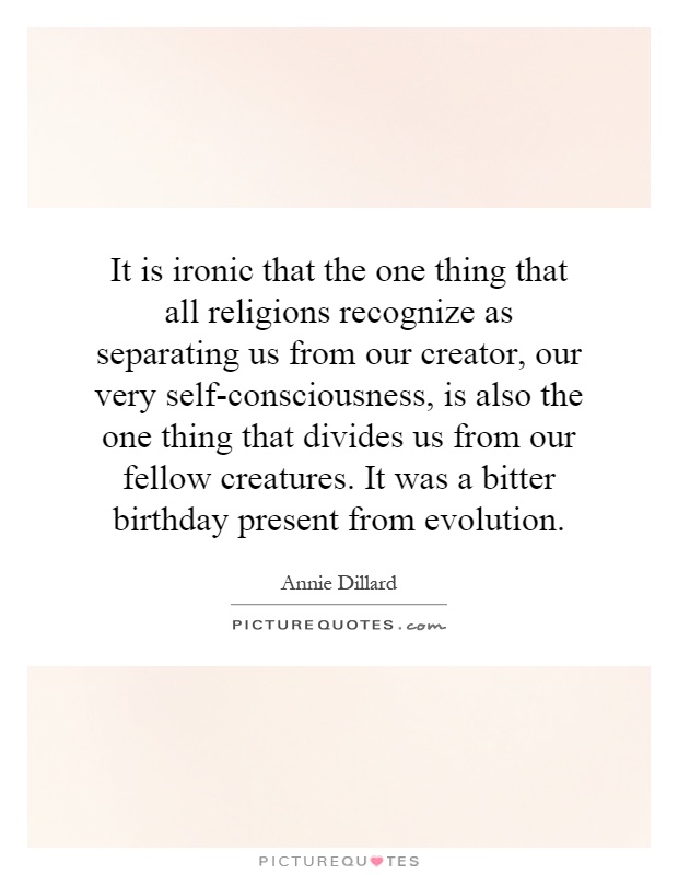 It is ironic that the one thing that all religions recognize as separating us from our creator, our very self-consciousness, is also the one thing that divides us from our fellow creatures. It was a bitter birthday present from evolution Picture Quote #1