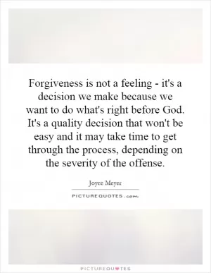 Forgiveness is not a feeling - it's a decision we make because we want to do what's right before God. It's a quality decision that won't be easy and it may take time to get through the process, depending on the severity of the offense Picture Quote #1