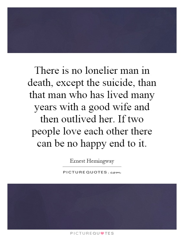 There is no lonelier man in death, except the suicide, than that man who has lived many years with a good wife and then outlived her. If two people love each other there can be no happy end to it Picture Quote #1
