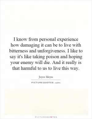 I know from personal experience how damaging it can be to live with bitterness and unforgiveness. I like to say it's like taking poison and hoping your enemy will die. And it really is that harmful to us to live this way Picture Quote #1