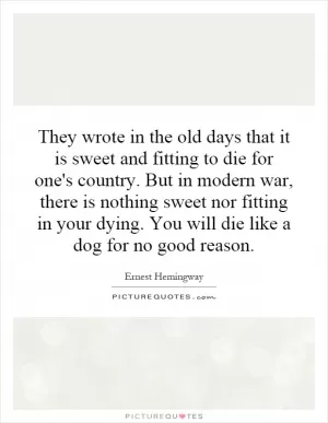 They wrote in the old days that it is sweet and fitting to die for one's country. But in modern war, there is nothing sweet nor fitting in your dying. You will die like a dog for no good reason Picture Quote #1