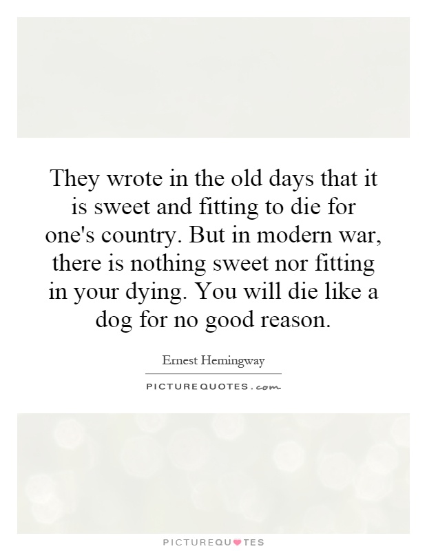 They wrote in the old days that it is sweet and fitting to die for one's country. But in modern war, there is nothing sweet nor fitting in your dying. You will die like a dog for no good reason Picture Quote #1